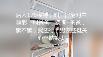 后入175模特，叫声淫荡对白精彩，叫爸爸，摁唔~爸爸，累不累，我还行，男友还挺关心小姑娘！