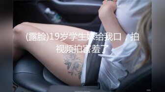 (露脸)19岁学生妹给我口，拍视频拍害羞了