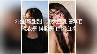 斗鱼 段甜甜   超大巨乳 露B毛 脱衣舞 抖胸舞 口爆白浆