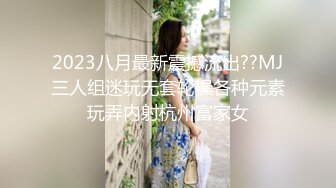 2023八月最新震撼流出??MJ三人组迷玩无套轮操各种元素玩弄内射杭州富家女