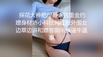  探花大神肥尸哥酒店重金约嫖身材娇小科技网红脸外围女边草边讲和嫖客厕所操逼牛逼事