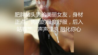 肥胖猪头男的美丽女友，身材正点、肉肉的极度舒服，后入站着艹，声声淫浪 融化你心！