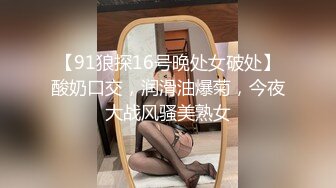 【91狼探16号晚处女破处】酸奶口交，润滑油爆菊，今夜大战风骚美熟女