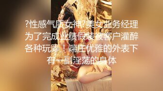 ?性感气质女神?美女业务经理为了完成业绩假装被客户灌醉各种玩弄！端庄优雅的外表下有一副淫荡的身体