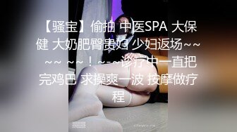 【骚宝】偷拍 中医SPA 大保健 大奶肥臀贵妇 少妇返场~~ ~~ ~~！~-~诊疗中一直把完鸡巴 求操爽一波 按摩做疗程