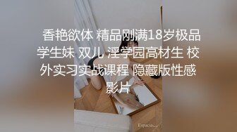   香艳欲体 精品刚满18岁极品学生妹 双儿 淫学园高材生 校外实习实战课程 隐藏版性感影片