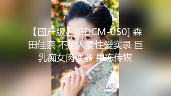 【国产版】[GDCM-050] 森田佳奈 不伦人妻性爱实录 巨乳痴女肉便器 果冻传媒