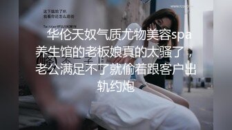   华伦天奴气质尤物美容spa养生馆的老板娘真的太骚了，老公满足不了就偷着跟客户出轨约炮