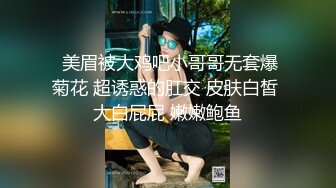  美眉被大鸡吧小哥哥无套爆菊花 超诱惑的肛交 皮肤白皙 大白屁屁 嫩嫩鲍鱼