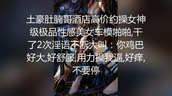 土豪肚腩哥酒店高价约操女神级极品性感美女车模啪啪,干了2次淫语不断大叫：你鸡巴好大,好舒服,用力操我逼,好痒,不要停