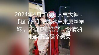 2024年4月新作，人气大神，【狮子座】周末约出来黑丝学妹， 下面自己湿了，激情啪啪，露脸是个美女