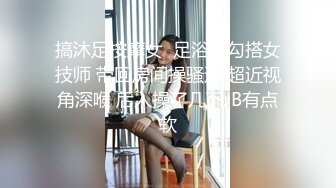 搞沐足按摩女  足浴店勾搭女技师 带回房间操骚逼 超近视角深喉 后入操了几下JB有点软