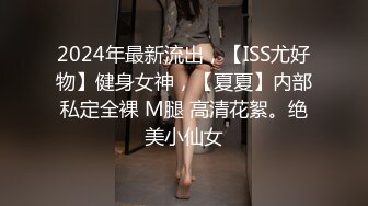 2024年最新流出，【ISS尤好物】健身女神，【夏夏】内部私定全裸 M腿 高清花絮。绝美小仙女