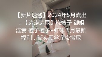 【新片速遞】2024年5月流出，【边走边尿】烧婊子 御姐淫妻 橙子橙子+虾米 5月最新福利，街头黑丝深夜撒尿