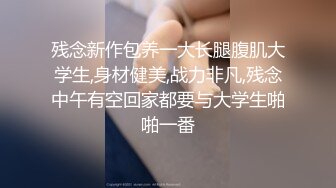 残念新作包养一大长腿腹肌大学生,身材健美,战力非凡,残念中午有空回家都要与大学生啪啪一番