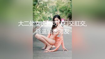 大二处女说她可以口交肛交,骚逼留给男友