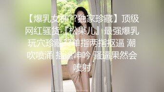 【爆乳女神??独家珍藏】顶级网红骚货『松果儿』最强爆乳玩穴珍藏??单指两指抠逼 潮吹喷涌 插逼呻吟 骚逼果然会喷射