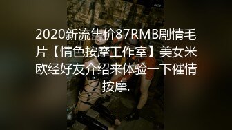 2020新流售价87RMB剧情毛片【情色按摩工作室】美女米欧经好友介绍来体验一下催情按摩.