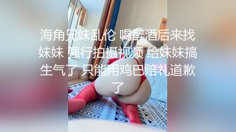 海角兄妹乱伦 喝醉酒后来找妹妹 强行拍摄视频 给妹妹搞生气了 只能用鸡巴赔礼道歉了