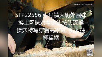 STP22556 牛仔裤大奶外围妹 换上网袜对着镜头按头深喉 揉穴特写穿着高跟鞋  侧入抽插猛操