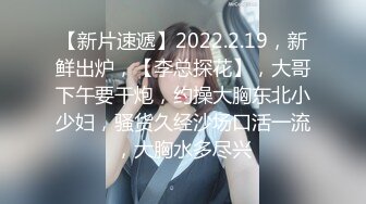 【新片速遞】2022.2.19，新鲜出炉，【李总探花】，大哥下午要干炮，约操大胸东北小少妇，骚货久经沙场口活一流，大胸水多尽兴