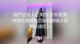 国产比女人还美的CD安德清纯学生装撅着屁股被眼镜小哥哥快速后入