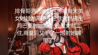 排骨哥酒店爆插性感翘臀大美女时趁她高潮不注意突然拔出鸡巴要射她嘴里,被美女制止住,商量后又干了一炮射她嘴里了!