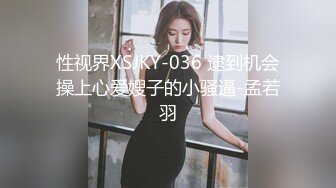 性视界XSJKY-036 逮到机会操上心爱嫂子的小骚逼-孟若羽