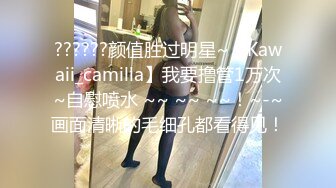 ??????颜值胜过明星~【Kawaii_camilla】我要撸管1万次~自慰喷水 ~~ ~~ ~~！~-~画面清晰的毛细孔都看得见！