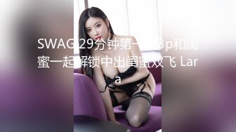 SWAG 29分钟第一次3p和闺蜜一起解锁中出闺蜜双飞 Lara