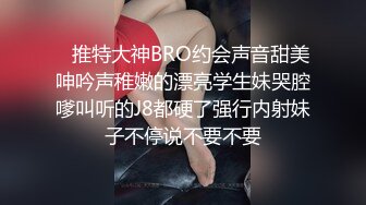    推特大神BRO约会声音甜美呻吟声稚嫩的漂亮学生妹哭腔嗲叫听的J8都硬了强行内射妹子不停说不要不要