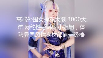 高端外围女探花大熊 3000大洋 网约性感韩国小姐姐，体验异国风情身材颜值一级棒