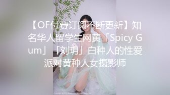 【OF付费订阅不断更新】知名华人留学生网黄「Spicy Gum」「刘玥」白种人的性爱派对黄种人女摄影师