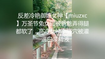 反差冷艳御姐女神【miuzxc】万圣节兔女郎被爸爸弄得腿都软了，高冷女神小骚穴被灌一逼白浆精液