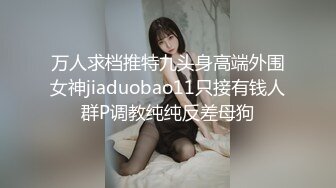 万人求档推特九头身高端外围女神jiaduobao11只接有钱人群P调教纯纯反差母狗