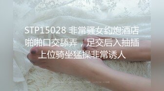 STP15028 非常骚女约炮酒店啪啪口交舔弄，足交后入抽插上位骑坐猛操非常诱人