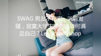 SWAG 男友不在家，浴后发骚，寂寞大学生美女该如何满足自己？Lexiscandyshop