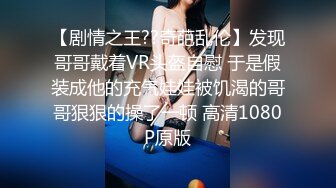 【剧情之王??奇葩乱伦】发现哥哥戴着VR头盔自慰 于是假装成他的充气娃娃被饥渴的哥哥狠狠的操了一顿 高清1080P原版