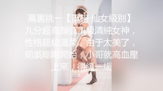 萬裏挑一【重磅 仙女級别】九分超高顔值頂級清純女神，性格超級溫柔，由于太美了，前戲剛剛開始，小哥就高血壓上來，得緩一緩