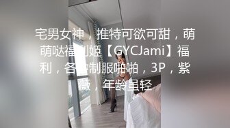 宅男女神，推特可欲可甜，萌萌哒福利姬【GYCJami】福利，各种制服啪啪，3P，紫薇，年龄虽轻