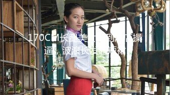 170CM长腿美女带到酒店操逼，波浪长发超短裙