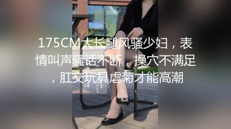 175CM大长腿风骚少妇，表情叫声骚话不断，操穴不满足，肛交玩具虐菊才能高潮