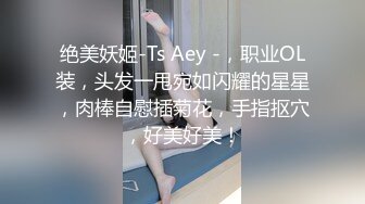 绝美妖姬-Ts Aey -，职业OL装，头发一甩宛如闪耀的星星，肉棒自慰插菊花，手指抠穴，好美好美！