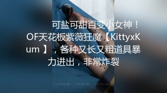 ⚫️⚫️可盐可甜百变小女神！OF天花板紫薇狂魔【KittyxKum 】，各种又长又粗道具暴力进出，非常炸裂