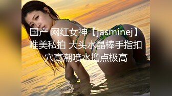 国产 网红女神【jasminej】唯美私拍 大头水晶棒手指扣穴高潮喷水撸点极高