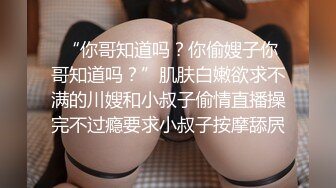  “你哥知道吗？你偷嫂子你哥知道吗？”肌肤白嫩欲求不满的川嫂和小叔子偷情直播操完不过瘾要求小叔子按摩舔屄