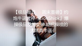 【极品推荐❤️周末重磅】约炮牛逼大神『LionShiok』爆操极品反差女神 能把操喷的大屌真牛逼