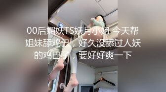 00后媚妖TS妖月小姐 今天帮姐妹舔鸡巴，好久没舔过人妖的鸡巴了，要好好爽一下