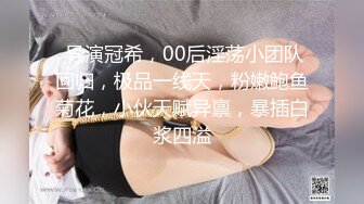  导演冠希，00后淫荡小团队回归，极品一线天，粉嫩鲍鱼菊花，小伙天赋异禀，暴插白浆四溢