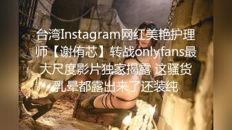 台湾Instagram网红美艳护理师【谢侑芯】转战onlyfans最大尺度影片独家揭露 这骚货乳晕都露出来了还装纯